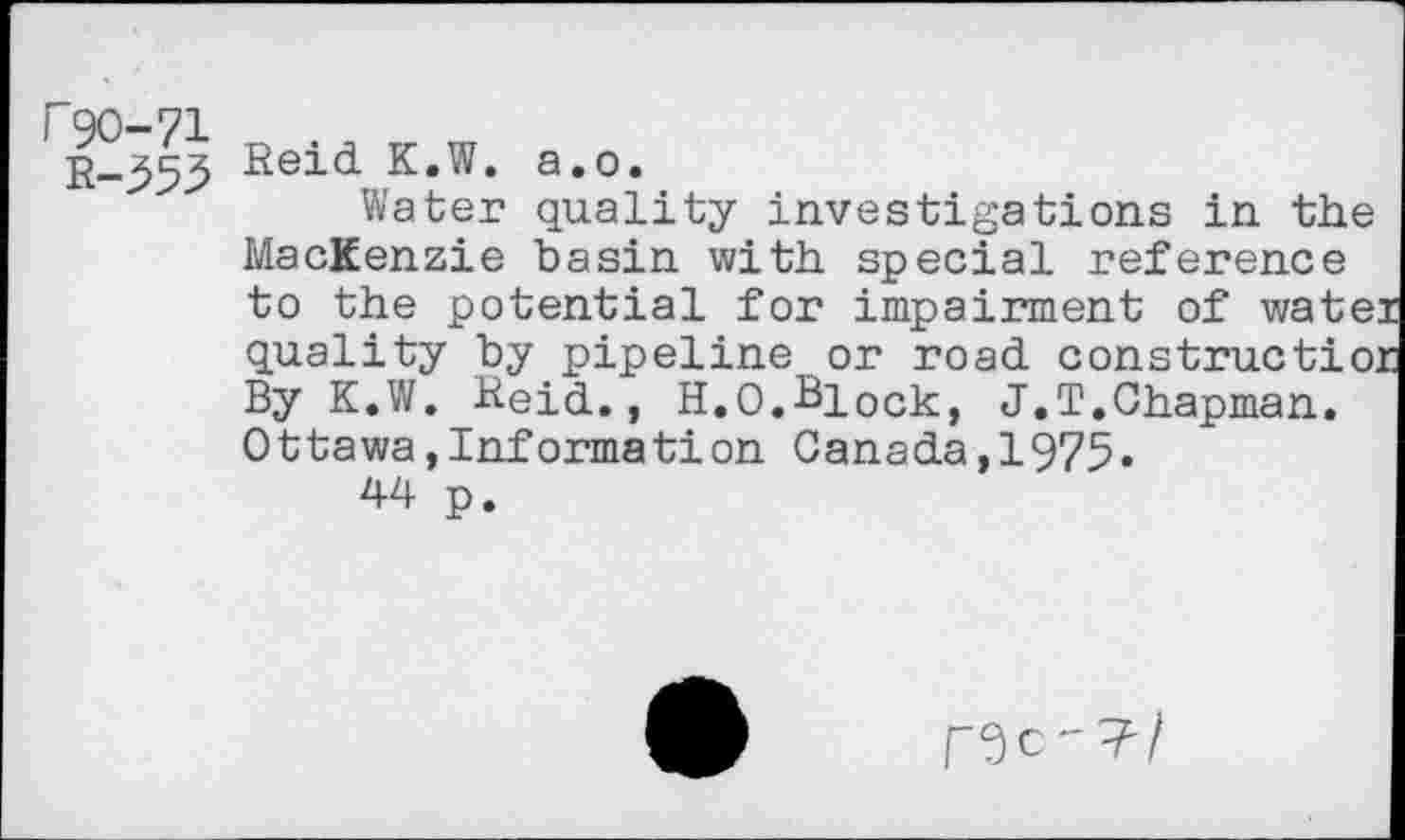 ﻿r90-71 D m
Reid K.W. a.o.
Water quality investigations in the MacKenzie basin with special reference to the potential for impairment of wate quality by pipeline or road construetio. By K.W. Reid., H.O.Block, J.T.Chapman. Ottawa,Information Canada,1975»
44 p.
